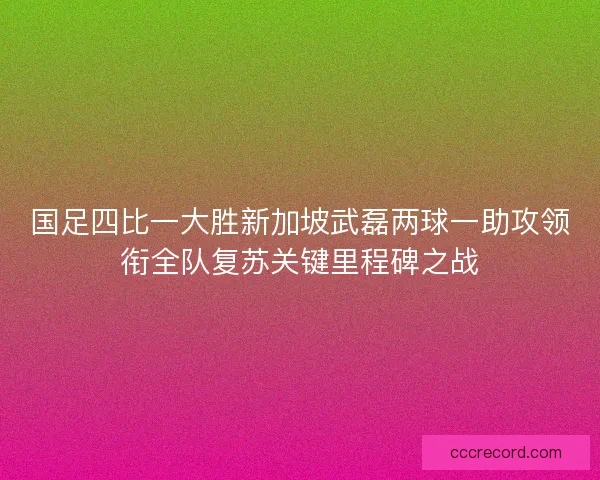 国足四比一大胜新加坡武磊两球一助攻领衔全队复苏关键里程碑之战