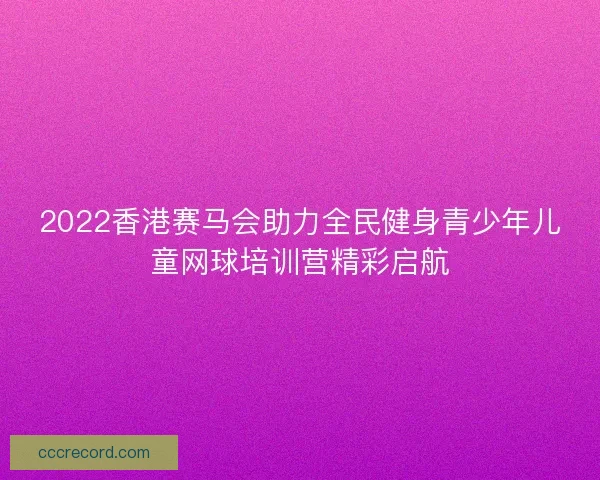 2022香港赛马会助力全民健身青少年儿童网球培训营精彩启航