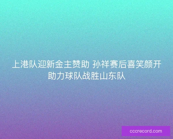 上港队迎新金主赞助 孙祥赛后喜笑颜开助力球队战胜山东队